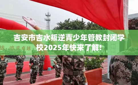 吉安市吉水叛逆青少年管教封闭学校2025年快来了解!