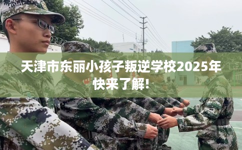 天津市东丽小孩子叛逆学校2025年快来了解!