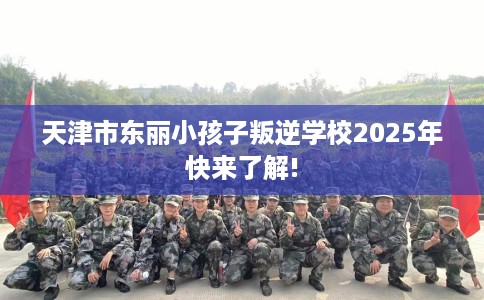 天津市东丽小孩子叛逆学校2025年快来了解!
