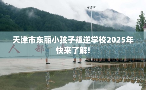 天津市东丽小孩子叛逆学校2025年快来了解!