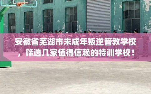 安徽省芜湖市未成年叛逆管教学校，筛选几家值得信赖的特训学校！