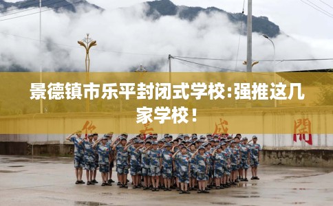 景德镇市乐平封闭式学校:强推这几家学校! 景德镇市乐平封闭式学校:强推这几家学校!