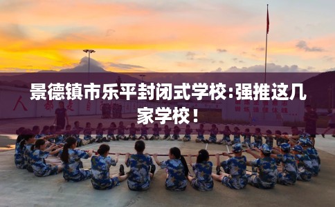 景德镇市乐平封闭式学校:强推这几家学校！