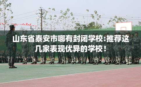 山东省泰安市哪有封闭学校:推荐这几家表现优异的学校! 山东省泰安市哪有封闭学校:推荐这几家表现优异的学校!