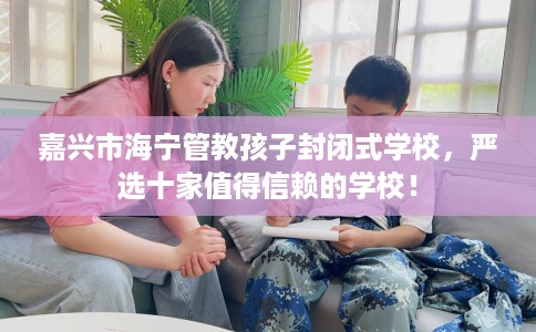 嘉兴市海宁管教孩子封闭式学校,严选十家值得信赖的学校! 嘉兴市海宁管教孩子封闭式学校,严选十家值得信赖的学校!