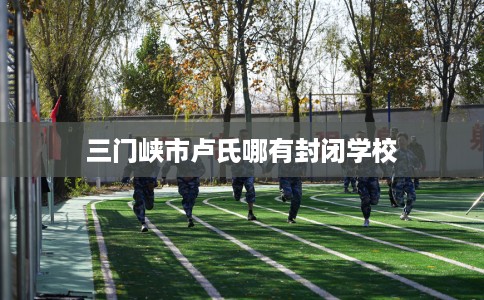 三门峡市卢氏哪有封闭学校 三门峡市卢氏哪有封闭学校