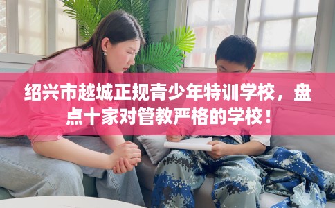 绍兴市越城正规青少年特训学校，盘点十家对管教严格的学校！