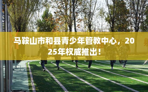 马鞍山市和县青少年管教中心,2025年权威推出! 马鞍山市和县青少年管教中心,2025年权威推出!