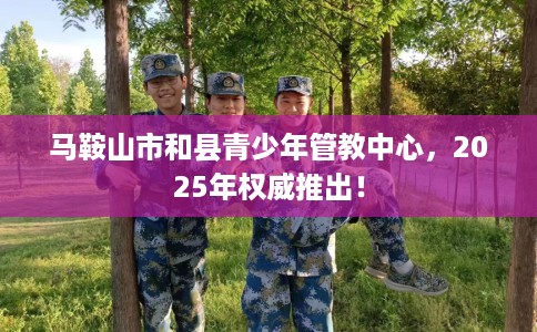 马鞍山市和县青少年管教中心,2025年权威推出! 马鞍山市和县青少年管教中心,2025年权威推出!