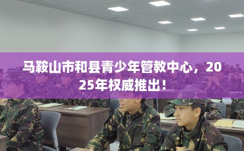 马鞍山市和县青少年管教中心,2025年权威推出! 马鞍山市和县青少年管教中心,2025年权威推出!