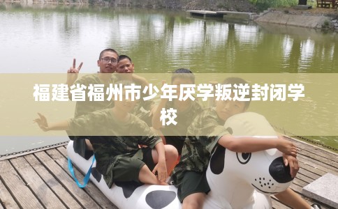 福建省福州市少年厌学叛逆封闭学校