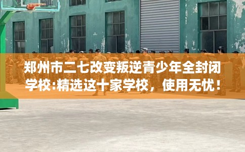 郑州市二七改变叛逆青少年全封闭学校:精选这十家学校，使用无忧！