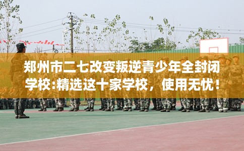郑州市二七改变叛逆青少年全封闭学校:精选这十家学校，使用无忧！