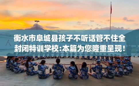 衡水市阜城县孩子不听话管不住全封闭特训学校:本篇为您隆重呈现! 衡水市阜城县孩子不听话管不住全封闭特训学校:本篇为您隆重呈现!