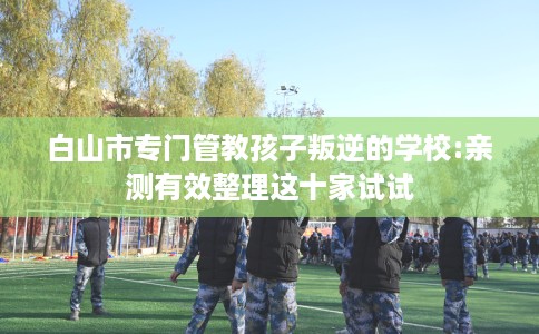 白山市专门管教孩子叛逆的学校:亲测有效整理这十家试试 白山市专门管教孩子叛逆的学校:亲测有效整理这十家试试