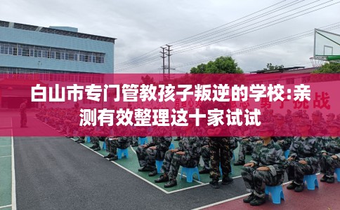 白山市专门管教孩子叛逆的学校:亲测有效整理这十家试试