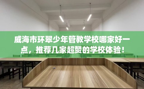 威海市环翠少年管教学校哪家好一点，推荐几家超赞的学校体验！