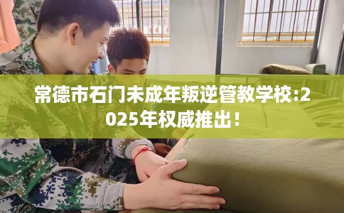 常德市石门未成年叛逆管教学校:2025年权威推出! 常德市石门未成年叛逆管教学校:2025年权威推出!