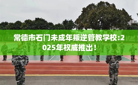 常德市石门未成年叛逆管教学校:2025年权威推出! 常德市石门未成年叛逆管教学校:2025年权威推出!