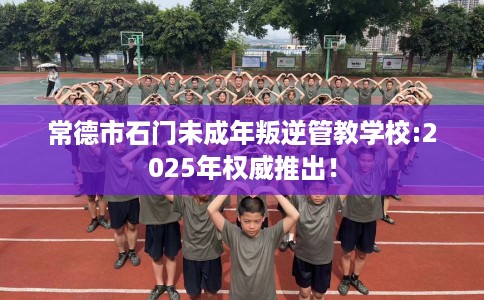 常德市石门未成年叛逆管教学校:2025年权威推出！