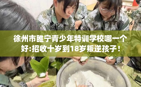 徐州市睢宁青少年特训学校哪一个好:招收十岁到18岁叛逆孩子! 徐州市睢宁青少年特训学校哪一个好:招收十岁到18岁叛逆孩子!