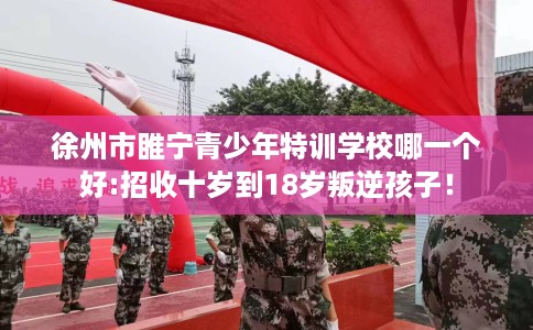 徐州市睢宁青少年特训学校哪一个好:招收十岁到18岁叛逆孩子！