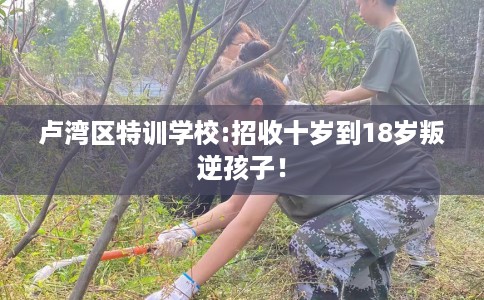 卢湾区特训学校:招收十岁到18岁叛逆孩子！