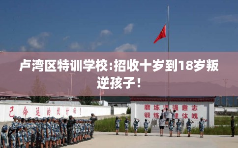 卢湾区特训学校:招收十岁到18岁叛逆孩子！