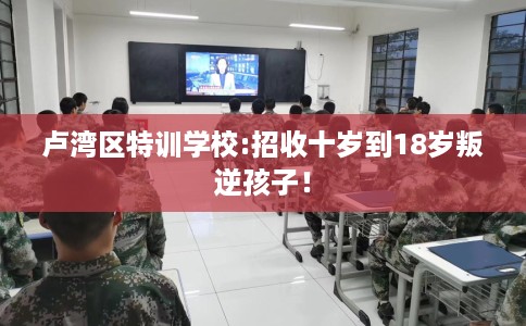 卢湾区特训学校:招收十岁到18岁叛逆孩子！