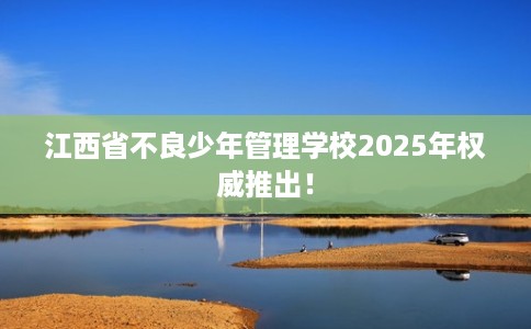 江西省不良少年管理学校2025年权威推出! 江西省不良少年管理学校2025年权威推出!