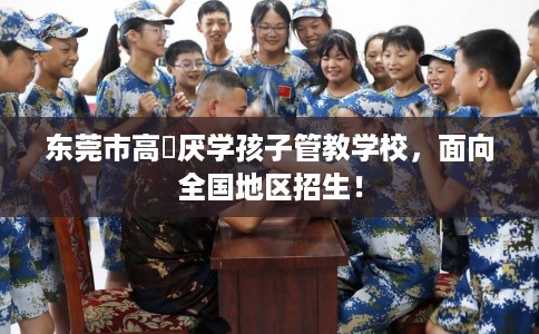 东莞市高埗厌学孩子管教学校,面向全国地区招生! 东莞市高埗厌学孩子管教学校,面向全国地区招生!