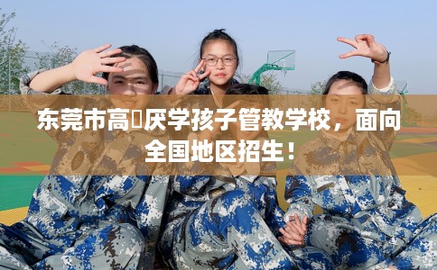 东莞市高埗厌学孩子管教学校，面向全国地区招生！