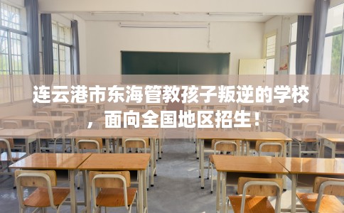 连云港市东海管教孩子叛逆的学校，面向全国地区招生！