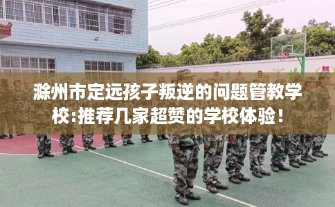 滁州市定远孩子叛逆的问题管教学校:推荐几家超赞的学校体验! 滁州市定远孩子叛逆的问题管教学校:推荐几家超赞的学校体验!