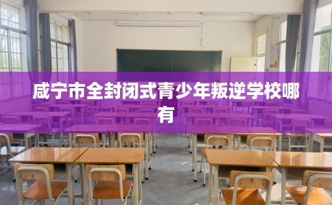咸宁市全封闭式青少年叛逆学校哪有 咸宁市全封闭式青少年叛逆学校哪有