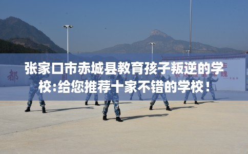 张家口市赤城县教育孩子叛逆的学校:给您推荐十家不错的学校! 张家口市赤城县教育孩子叛逆的学校:给您推荐十家不错的学校!