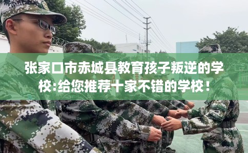 张家口市赤城县教育孩子叛逆的学校:给您推荐十家不错的学校! 张家口市赤城县教育孩子叛逆的学校:给您推荐十家不错的学校!