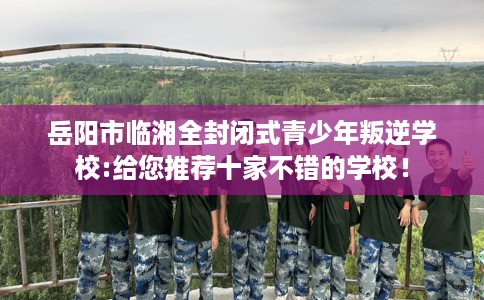 岳阳市临湘全封闭式青少年叛逆学校:给您推荐十家不错的学校！