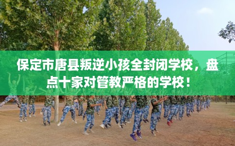 保定市唐县叛逆小孩全封闭学校，盘点十家对管教严格的学校！