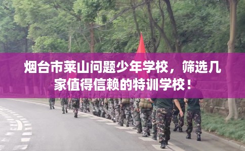 烟台市莱山问题少年学校，筛选几家值得信赖的特训学校！