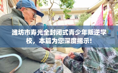 潍坊市寿光全封闭式青少年叛逆学校，本篇为您深度揭示!