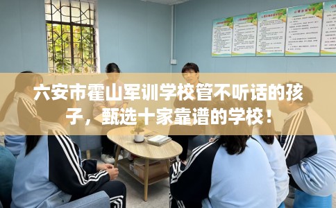 六安市霍山军训学校管不听话的孩子，甄选十家靠谱的学校！
