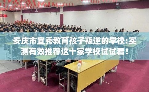 安庆市宜秀教育孩子叛逆的学校:实测有效推荐这十家学校试试看! 安庆市宜秀教育孩子叛逆的学校:实测有效推荐这十家学校试试看!