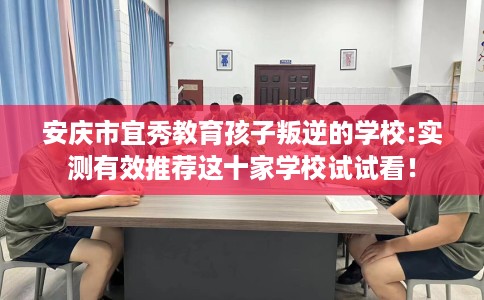 安庆市宜秀教育孩子叛逆的学校:实测有效推荐这十家学校试试看! 安庆市宜秀教育孩子叛逆的学校:实测有效推荐这十家学校试试看!