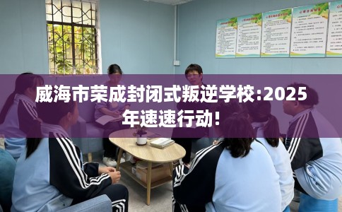威海市荣成封闭式叛逆学校:2025年速速行动!