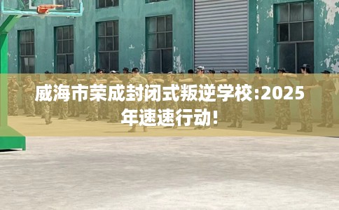 威海市荣成封闭式叛逆学校:2025年速速行动!