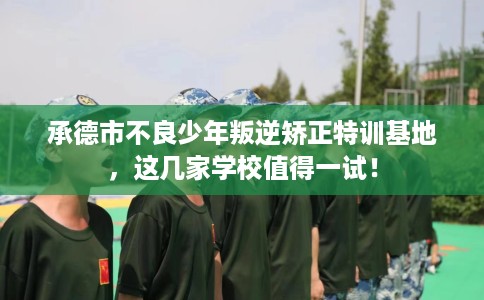 承德市不良少年叛逆矫正特训基地，这几家学校值得一试！