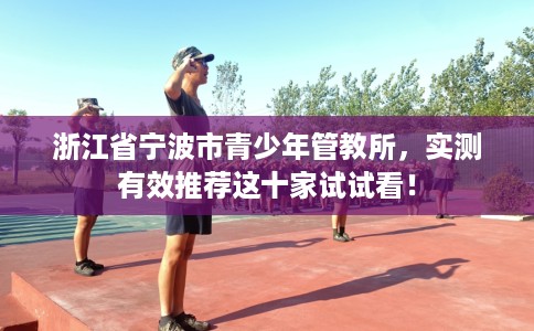 浙江省宁波市青少年管教所,实测有效推荐这十家试试看! 浙江省宁波市青少年管教所,实测有效推荐这十家试试看!