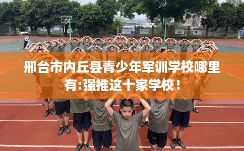 邢台市内丘县青少年军训学校哪里有:强推这十家学校！