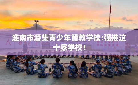 淮南市潘集青少年管教学校:强推这十家学校! 淮南市潘集青少年管教学校:强推这十家学校!